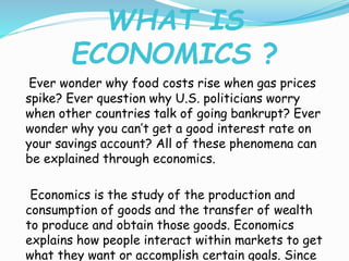WHAT IS
ECONOMICS ?
Ever wonder why food costs rise when gas prices
spike? Ever question why U.S. politicians worry
when other countries talk of going bankrupt? Ever
wonder why you can’t get a good interest rate on
your savings account? All of these phenomena can
be explained through economics.
Economics is the study of the production and
consumption of goods and the transfer of wealth
to produce and obtain those goods. Economics
explains how people interact within markets to get
what they want or accomplish certain goals. Since
 