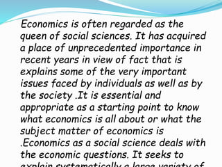 Economics is often regarded as the
queen of social sciences. It has acquired
a place of unprecedented importance in
recent years in view of fact that is
explains some of the very important
issues faced by individuals as well as by
the society .It is essential and
appropriate as a starting point to know
what economics is all about or what the
subject matter of economics is
.Economics as a social science deals with
the economic questions. It seeks to
 