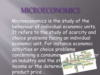 Microeconomics is the study of the
behaviour of individual economic units.
It refers to the study of scarcity and
choice problems facing an individual
economic unit. For instance economic
activities or choice problems
concerning a consumer or a producer or
an industry and the study of individual
income or the determination of
product price…
 