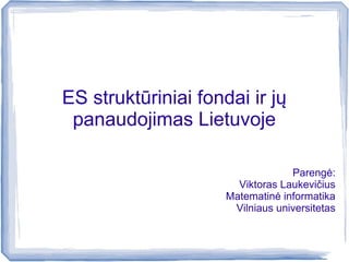 ES struktūriniai fondai ir jų
panaudojimas Lietuvoje
Parengė:
Viktoras Laukevičius
Matematinė informatika
Vilniaus universitetas
 
