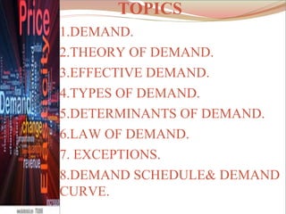 TOPICS
1.DEMAND.
2.THEORY OF DEMAND.
3.EFFECTIVE DEMAND.
4.TYPES OF DEMAND.
5.DETERMINANTS OF DEMAND.
6.LAW OF DEMAND.
7. EXCEPTIONS.
8.DEMAND SCHEDULE& DEMAND
CURVE.
 