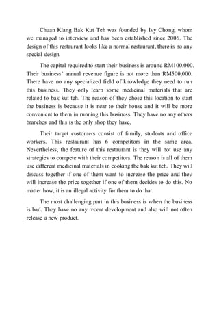 Chuan Klang Bak Kut Teh was founded by Ivy Chong, whom
we managed to interview and has been established since 2006. The
design of this restaurant looks like a normal restaurant, there is no any
special design.
The capital required to start their business is around RM100,000.
Their business’ annual revenue figure is not more than RM500,000.
There have no any specialized field of knowledge they need to run
this business. They only learn some medicinal materials that are
related to bak kut teh. The reason of they chose this location to start
the business is because it is near to their house and it will be more
convenient to them in running this business. They have no any others
branches and this is the only shop they have.
Their target customers consist of family, students and office
workers. This restaurant has 6 competitors in the same area.
Nevertheless, the feature of this restaurant is they will not use any
strategies to compete with their competitors. The reason is all of them
use different medicinal materials in cooking the bak kut teh. They will
discuss together if one of them want to increase the price and they
will increase the price together if one of them decides to do this. No
matter how, it is an illegal activity for them to do that.
The most challenging part in this business is when the business
is bad. They have no any recent development and also will not often
release a new product.
 