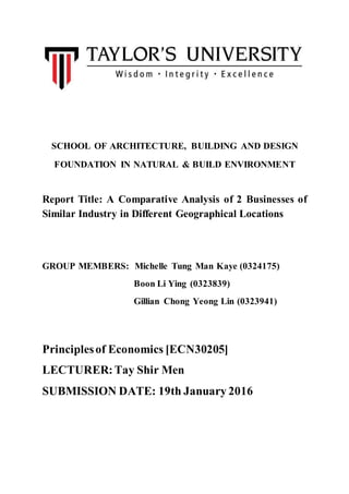 SCHOOL OF ARCHITECTURE, BUILDING AND DESIGN
FOUNDATION IN NATURAL & BUILD ENVIRONMENT
Report Title: A Comparative Analysis of 2 Businesses of
Similar Industry in Different Geographical Locations
GROUP MEMBERS: Michelle Tung Man Kaye (0324175)
Boon Li Ying (0323839)
Gillian Chong Yeong Lin (0323941)
Principlesof Economics [ECN30205]
LECTURER:Tay Shir Men
SUBMISSION DATE: 19th January 2016
 
