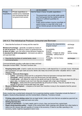 P a g e | 10
can be wasteful.
Private
Expenditure
Private expenditure is
carried out by individuals
and businesses that are
not government-owned.
And for those in favour of public expenditure…:
• The government can provide public goods
and merit goods that the market would not
produce in sufficient quantities for
everyone.
• Public sector workers may be more likely to
spend money in a way that is fair to all;
narrow interest groups are less likely to do
that.
Unit 4.3: The Individual as Producer,Consumer and Borrower
 Describe the functions of money and the need for exchange
Medium of exchange – generally accepted as means of payment.
A unit of account - for placing a value on goods/services.
A store of value – you can save money because it keeps its value.
A standard for deferred payment – borrowers are able to borrow money
and pay back later.
 Describe the functions of central banks, stock exchanges,
commercial banks.
Commercial banks provide a safe place to keep and lend money.
Examples include HSBC. The basic functions are:
• Keeping money safe: a bank’s vaults are more secure than a safe deposit box in a private house. Individuals
and businesses can open bank accounts. Banks also keep documents and other valuables items in safe
deposit boxes.
• Lending – there are three types:
• Loans – borrowing a fixed sum for a set period of time but borrower must pay back interest.
• Overdraft – taking more than is put into the account, but with interest.
• Credit cards – are offered for users to buy goods and pay for them later. If they pay back the bill by a
given date, no interest is set, but if not, they are charged with a high rate of interest.
• Mortgages – banks lend firms and households big amounts of money. They are usually for long
periods of time and must be paid back over years.
• Means of Making Payment – cheques so the bank then transfers money to the recipients that the person
needs to pay.
• Providing Foreign Currency
Every country has a central bank whose job it is to supervise banking system. Examples include the Bank of
England, Deutsche Baundesbank and the Central Bank of Bahrain. Functions include:
• Printing notes and minting coins that are legal tender (notes and coins that are accepted as payment) as
well as destroying torn notes and worn-out coins.
• Setting interest rates
• Lender of Last Resort – if a bank needs cash in a hurry, they can borrow from central bank.
• Supervising monetary policy – Heads of the central bank holds meetings with officials from other banks to
determine the interest rate and quantity of money in the economy. If there is too little spending in the
economy, banks might be requested to lend more.
What are the characteristics
of good money?
Acceptability
Scarcity
Stability – it keeps its value.
Divisibility - without loss of
value.
Portability - not too heavy.
PADDS
 