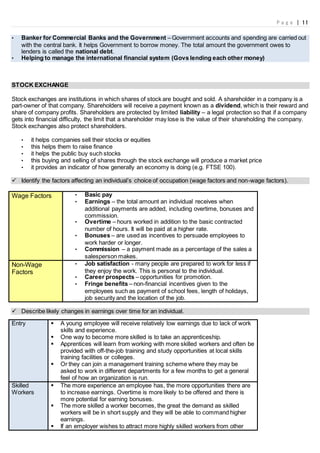 P a g e | 11
• Banker for Commercial Banks and the Government – Government accounts and spending are carried out
with the central bank. It helps Government to borrow money. The total amount the government owes to
lenders is called the national debt.
• Helping to manage the international financial system (Govs lending each other money)
STOCK EXCHANGE
Stock exchanges are institutions in which shares of stock are bought and sold. A shareholder in a company is a
part-owner of that company. Shareholders will receive a payment known as a dividend, which is their reward and
share of company profits. Shareholders are protected by limited liability – a legal protection so that if a company
gets into financial difficulty, the limit that a shareholder may lose is the value of their shareholding the company.
Stock exchanges also protect shareholders.
• it helps companies sell their stocks or equities
• this helps them to raise finance
• it helps the public buy such stocks
• this buying and selling of shares through the stock exchange will produce a market price
• it provides an indicator of how generally an economy is doing (e.g. FTSE 100).
 Identify the factors affecting an individual’s choice of occupation (wage factors and non-wage factors).
Wage Factors • Basic pay
• Earnings – the total amount an individual receives when
additional payments are added, including overtime, bonuses and
commission.
• Overtime – hours worked in addition to the basic contracted
number of hours. It will be paid at a higher rate.
• Bonuses – are used as incentives to persuade employees to
work harder or longer.
• Commission – a payment made as a percentage of the sales a
salesperson makes.
Non-Wage
Factors
• Job satisfaction - many people are prepared to work for less if
they enjoy the work. This is personal to the individual.
• Career prospects – opportunities for promotion.
• Fringe benefits – non-financial incentives given to the
employees such as payment of school fees, length of holidays,
job security and the location of the job.
 Describe likely changes in earnings over time for an individual.
Entry  A young employee will receive relatively low earnings due to lack of work
skills and experience.
 One way to become more skilled is to take an apprenticeship.
 Apprentices will learn from working with more skilled workers and often be
provided with off-the-job training and study opportunities at local skills
training facilities or colleges.
 Or they can join a management training scheme where they may be
asked to work in different departments for a few months to get a general
feel of how an organization is run.
Skilled
Workers
 The more experience an employee has, the more opportunities there are
to increase earnings. Overtime is more likely to be offered and there is
more potential for earning bonuses.
 The more skilled a worker becomes, the great the demand as skilled
workers will be in short supply and they will be able to command higher
earnings.
 If an employer wishes to attract more highly skilled workers from other
 