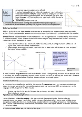 P a g e | 12
 Describe the differences in earnings between different occupational groups
(male/female; skilled/unskilled; private/public; agricultural/manufacturing/services).
Skilled and Unskilled
If labour is strong but is in short supply, employers will be prepared to pay higher wages to engage suitable
workers. This is because skilled workers are more productive or contributes more to production that the unskilled.
Skilled workers are also inelastic in demand because a rise in wage rates will have little change in the number
of workers employed. Skilled workers are also able to have a higher wage with a smaller increase in working
hours – hence, they are inelastic in supply.
 Rise in demand will lead to a shift in demand for labour outwards, meaning employers will have to set
higher wage rates to encourage workers to join.
 Rise in supply would mean the supply curve shifts out, so wage rates will decrease as there is more of
that type of labour available.
Public and Private
Sectors
In many countries, the public sector earns more than the private sector generally. Reasons include the high level
of education and professional training required to work in public jobs such as teaching and healthcare – work that
is essential. Other reasons include the strong bargaining power of the trade unions.
Male/Female Workers
In most countries, wages for men are higher than women. The wage gap refers to a comparison between the
wages of men and women and is expressed as a percentage, e.g. women earn 80% as much as men, so the
wage gap is 80%. Explanations of this include:
 Women spend a shorter period of time working so they are less likely to be skilled.
 Discrimination of women.
Agriculture and Manufacturing/Services
Demand for labour is derived demand – you don’t want the workers themselves, but what they can
provide/produce. Low wages in agriculture lead to migration of populations from poorer areas to higher-wage
occupations in cities. Employers in manufacturing are able to tempt workers from agriculture to manufacturing.
Also, services such as banking, health and insurance where there is the biggest demand for workers offer some
of the highest wages.
 Describe trade unions and their role in an economy.
companies, higher rewards must be offered.
End-of-
Career
Employees
 If workers keep updating their skills and engaging in more training, they
will be able to command higher wages. However, employees who don’t
keep up to date with changing trends and technologies their skills may no
longer be required. These workers may experience a fall in demand and
falling wages.
 After retiring, income would fall.
 
