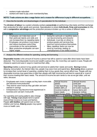 P a g e | 14
• workers made redundant
• workers will need to pay union membership fees.
NOTE:Trade unions are also a wage factor and a reason for difference in pay in different occupations.
 Describe the benefits and disadvantages of specialization for the individual.
The division of labour is a system whereby workers concentrate on performing a few tasks and then exchange
their production for other goods and services. Specialisation is where individuals, firms and economies do this,
with a comparative advantage and the production process is broken up into a series of different tasks.
Advantages Disadvantages
• Employees can make best use of
their particular talents and skills and
can increase them by repeating tasks
• Employees can produce more output
and reduce business costs if they
concentrate on the same job/tasks
• More productive employees can earn
higher wages
• Doing the same job or repetitive tasks
can become boring and stressful
• Individuals must rely on others to
produce goods and services they
want but cannot produce themselves
• Many repetitive tasks can now be
done by machines, leading to
unemployment of low-skilled workers
 Analyse the different motives for spending, saving and borrowing.
Disposable income is the amount of income a person has left to spend or save after direct taxes have been
deducted. The more disposable income and wealth a person has, the more they can spend or save. People will
choose to spend and save in ways to maximize their utility.
Spending enables a person to buy goods and services to satisfy their needs and wants. Saving involves
delaying consumption. As interest rates rise, people may save more and spend less. Borrowing allows a person
to increase their current level of spending; enabling them to buy goods they cannot afford now. People with low
disposable incomes may spend less in total than people with high incomes but will tend to spend all or most of
their income meeting their basic needs. The amount of income we earn tends to rise as we get older, until we
retire, because:
• Employees earn more in wages as they learn more skills
and become more productive
• They tend to save more as they get older and earn
interest in savings
• Entrepreneurs may become more experienced in
business and can earn more profit
Our spending and saving patterns also change
with age. Young single people tend to spend
more of their income on music and fashion.
People with families will spend more on their
children and homes. Elderly people may spend
more on health care.
Annual Income:
$5000
Total Spending:
$4800 (96% of
income) mostly on
basic needs
Total Saving: $200
(4%)
Annual Income:
$160,000
Total Spending:
$112,000 mostly on
luxury items and
designer clothes
Total Saving: $48,000
(30%)An increase in… Spending Saving Borrowing
Real income
Direct tax
Wealth
Interest rates
Availability of saving
schemes
Availability of credit
Consumer
confidence
 