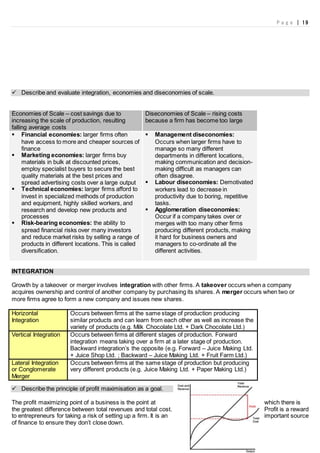 P a g e | 19
 Describe and evaluate integration, economies and diseconomies of scale.
Economies of Scale – cost savings due to
increasing the scale of production, resulting
falling average costs
Diseconomies of Scale – rising costs
because a firm has become too large
 Financial economies: larger firms often
have access to more and cheaper sources of
finance
 Marketing economies: larger firms buy
materials in bulk at discounted prices,
employ specialist buyers to secure the best
quality materials at the best prices and
spread advertising costs over a large output
 Technical economies: larger firms afford to
invest in specialized methods of production
and equipment, highly skilled workers, and
research and develop new products and
processes
 Risk-bearing economies: the ability to
spread financial risks over many investors
and reduce market risks by selling a range of
products in different locations. This is called
diversification.
 Management diseconomies:
Occurs when larger firms have to
manage so many different
departments in different locations,
making communication and decision-
making difficult as managers can
often disagree.
 Labour diseconomies: Demotivated
workers lead to decrease in
productivity due to boring, repetitive
tasks.
 Agglomeration diseconomies:
Occur if a company takes over or
merges with too many other firms
producing different products, making
it hard for business owners and
managers to co-ordinate all the
different activities.
INTEGRATION
Growth by a takeover or merger involves integration with other firms. A takeover occurs when a company
acquires ownership and control of another company by purchasing its shares. A merger occurs when two or
more firms agree to form a new company and issues new shares.
Horizontal
Integration
Occurs between firms at the same stage of production producing
similar products and can learn from each other as well as increase the
variety of products (e.g. Milk Chocolate Ltd. + Dark Chocolate Ltd.)
Vertical Integration Occurs between firms at different stages of production. Forward
integration means taking over a firm at a later stage of production.
Backward integration’s the opposite (e.g. Forward – Juice Making Ltd.
+ Juice Shop Ltd. ; Backward – Juice Making Ltd. + Fruit Farm Ltd.)
Lateral Integration
or Conglomerate
Merger
Occurs between firms at the same stage of production but producing
very different products (e.g. Juice Making Ltd. + Paper Making Ltd.)
 Describe the principle of profit maximisation as a goal.
The profit maximizing point of a business is the point at which there is
the greatest difference between total revenues and total cost. Profit is a reward
to entrepreneurs for taking a risk of setting up a firm. It is an important source
of finance to ensure they don’t close down.
 