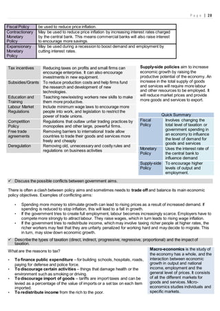 P a g e | 28
Fiscal Policy be used to reduce price inflation.
Contractionary
Monetary
Policy
May be used to reduce price inflation by increasing interest rates charged
by the central bank. This means commercial banks will also raise interest
to encourage more savings.
Expansionary
Monetary
Policy
May be used during a recession to boost demand and employment by
cutting interest rates.
Supply-side policies aim to increase
economic growth by raising the
productive potential of the economy. An
increase in the total supply of goods
and services will require more labour
and other resources to be employed. It
will reduce market prices and provide
more goods and services to export.
Quick Summary
Fiscal
Policy
Involves changing the
total level of taxation or
government spending in
an economy to influence
the level of demand for
goods and services
Monetary
Policy
Uses the interest rate of
the central bank to
influence demand
Supply-side
Policy
To encourage higher
levels of output and
employment.
 Discuss the possible conflicts between government aims.
There is often a clash between policy aims and sometimes needs to trade off and balance its main economic
policy objectives. Examples of conflicting aims:
• Spending more money to stimulate growth can lead to rising prices as a result of increased demand. If
spending is reduced to stop inflation, this will lead to a fall in growth.
• If the government tries to create full employment, labour becomes increasingly scarce. Employers have to
compete more strongly to attract labour. They raise wages, which in turn leads to rising wage inflation.
• If the government tries to redistribute income, which may involve taxing richer people at higher rates, the
richer workers may feel that they are unfairly penalized for working hard and may decide to migrate. This
in turn, may slow down economic growth.
 Describe the types of taxation (direct, indirect, progressive, regressive, proportional) and the impact of
taxation.
What are the reasons to tax?
• To finance public expenditure – for building schools, hospitals, roads,
paying for defense and police force.
• To discourage certain activities – things that damage health or the
environment such as smoking or driving.
• To discourage import of goods – tariffs are import taxes and can be
levied as a percentage of the value of imports or a set tax on each item
imported.
• To redistribute income from the rich to the poor.
Tax incentives Reducing taxes on profits and small firms can
encourage enterprise. It can also encourage
investments in new equipment.
Subsidies/Grants To reduce production costs and help firms fund
the research and development of new
technologies.
Education and
Training
Teaching new/existing workers new skills to make
them more productive.
Labour Market
Regulations
Include minimum wage laws to encourage more
people into work, and legislation to restrict the
power of trade unions.
Competition
Policy
Regulations that outlaw unfair trading practices by
monopolies and other large, powerful firms.
Free trade
agreements
Removing barriers to international trade allow
countries to trade their goods and services more
freely and cheaply
Deregulation Removing old, unnecessary and costly rules and
regulations on business activities
Macro-economics is the study of
the economy has a whole, and the
interaction between economic
growth in output and national
income, employment and the
general level of prices. It consists
of all the different markets for
goods and services. Micro-
economics studies individuals and
specific markets.
 