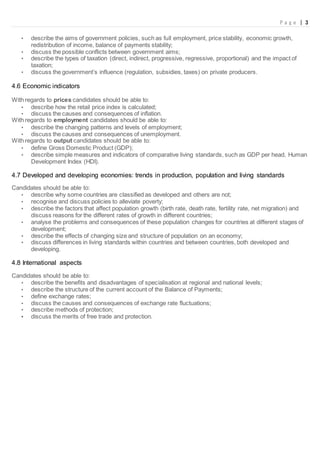 P a g e | 3
• describe the aims of government policies, such as full employment, price stability, economic growth,
redistribution of income, balance of payments stability;
• discuss the possible conflicts between government aims;
• describe the types of taxation (direct, indirect, progressive, regressive, proportional) and the impact of
taxation;
• discuss the government’s influence (regulation, subsidies, taxes) on private producers.
4.6 Economic indicators
With regards to prices candidates should be able to:
• describe how the retail price index is calculated;
• discuss the causes and consequences of inflation.
With regards to employment candidates should be able to:
• describe the changing patterns and levels of employment;
• discuss the causes and consequences of unemployment.
With regards to output candidates should be able to:
• define Gross Domestic Product (GDP);
• describe simple measures and indicators of comparative living standards, such as GDP per head, Human
Development Index (HDI).
4.7 Developed and developing economies: trends in production, population and living standards
Candidates should be able to:
• describe why some countries are classified as developed and others are not;
• recognise and discuss policies to alleviate poverty;
• describe the factors that affect population growth (birth rate, death rate, fertility rate, net migration) and
discuss reasons for the different rates of growth in different countries;
• analyse the problems and consequences of these population changes for countries at different stages of
development;
• describe the effects of changing size and structure of population on an economy;
• discuss differences in living standards within countries and between countries, both developed and
developing.
4.8 International aspects
Candidates should be able to:
• describe the benefits and disadvantages of specialisation at regional and national levels;
• describe the structure of the current account of the Balance of Payments;
• define exchange rates;
• discuss the causes and consequences of exchange rate fluctuations;
• describe methods of protection;
• discuss the merits of free trade and protection.
 