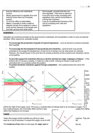 P a g e | 30
• Improve efficiency and redistribute
income.
• Allows government to regulate firms and
industry where there are monopoly
powers.
• To limit the effect of externalities.
• Makes it possible to strike a balance
between private firms seeking to make a
profit and the interests of the people who
use their services and wider public.
• Some people complain that they are
over-regulated. They have to spend so
much time and money complying with
regulations they cannot concentrate on
running their business.
• Lose of competitiveness because of the
cost of complying with rules and
regulations
SUBSIDIES
Subsidies are incentives provided by the government to individuals and households in order to carry out desired
activities. Other reasons for subsidies include:
• To encourage the production of goods of natural importance – such as farmers to produce essential
food supplies
• To encourage the development of new products and industries – governments may provide
subsidies to encourage the development of new forms of energy such as solar power for example.
However, this results losses in the short term for private producers as the products and industries may be
uncompetitive.
• To provide support for industries that are in decline and that are major employers of labour – if the
industry did not receive a subsidy, it might not make a profit. Closing an industry could result in
unemployment, so a subsidy solves the problem.
• To protect domestic industries against foreign competition – the subsidy lowers the cost to the
supplier.
When
a
supplie
r
receive
s a
subsid
y, it will
be
encour
aged to
produc
e more
for the
market.
This
leads
to a
shift to the right of the supply curve. Of course, a subsidy does not always lead to an increase in supply. For a
loss-making industry, the more likely effect will be to stop supply from falling
rather than leading to its increase.
TAXES
Taxes discourage certain activities as well as to raise revenue. They are
seen as a cost to business. It causes the supply curve to shift left.
The incidence of tax refers to who pays the major part of the tax.
 