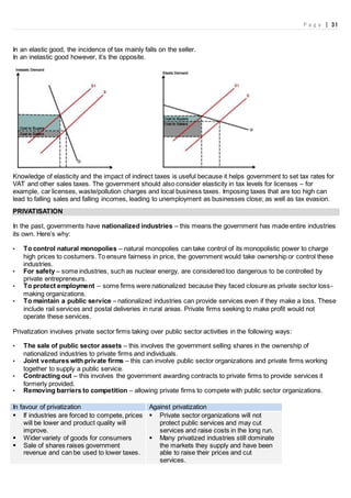 P a g e | 31
In an elastic good, the incidence of tax mainly falls on the seller.
In an inelastic good however, it’s the opposite.
Knowledge of elasticity and the impact of indirect taxes is useful because it helps government to set tax rates for
VAT and other sales taxes. The government should also consider elasticity in tax levels for licenses – for
example, car licenses, waste/pollution charges and local business taxes. Imposing taxes that are too high can
lead to falling sales and falling incomes, leading to unemployment as businesses close; as well as tax evasion.
PRIVATISATION
In the past, governments have nationalized industries – this means the government has made entire industries
its own. Here’s why:
• To control natural monopolies – natural monopolies can take control of its monopolistic power to charge
high prices to costumers. To ensure fairness in price, the government would take ownership or control these
industries.
• For safety – some industries, such as nuclear energy, are considered too dangerous to be controlled by
private entrepreneurs.
• To protect employment – some firms were nationalized because they faced closure as private sector loss-
making organizations.
• To maintain a public service – nationalized industries can provide services even if they make a loss. These
include rail services and postal deliveries in rural areas. Private firms seeking to make profit would not
operate these services.
Privatization involves private sector firms taking over public sector activities in the following ways:
• The sale of public sector assets – this involves the government selling shares in the ownership of
nationalized industries to private firms and individuals.
• Joint ventures with private firms – this can involve public sector organizations and private firms working
together to supply a public service.
• Contracting out – this involves the government awarding contracts to private firms to provide services it
formerly provided.
• Removing barriers to competition – allowing private firms to compete with public sector organizations.
In favour of privatization Against privatization
 If industries are forced to compete, prices
will be lower and product quality will
improve.
 Wider variety of goods for consumers
 Sale of shares raises government
revenue and can be used to lower taxes.
 Private sector organizations will not
protect public services and may cut
services and raise costs in the long run.
 Many privatized industries still dominate
the markets they supply and have been
able to raise their prices and cut
services.
 