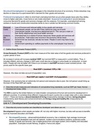 P a g e | 34
Structural Unemployment is caused by changes in the industrial structure of an economy. Entire industries may
decline or close due to a permanent fall in demand for their goods and services.
Frictional Unemployment refers to short-lived unemployment that occurs when people leave jobs they dislike,
move to higher paid jobs, move home or are made redundant. Seasonal Unemployment occurs because
consumer demand for goods and services changes with the seasons. For example, unemployment among
workers in tourist and construction industries tends to rise in winder but fall during summer months.
Personal
Costs
• Loss of income and reduced ability to buy goods and services
• Unemployed people can de-skill if they spend too long out of work
• Unemployed people may become depressed and ill. This can put a stain on
their family relationships and local health services.
Costs to
the
Econom
y
• Unemployment is a waste of human resources: fewer goods and services will
be produced. Total output and income in the economy will be lower.
• Government tax revenues will also be lower. People in work may have to pay
more tax.
• Government spending on welfare payments to the unemployed may have to
rise.
 Define Gross Domestic Product (GDP).
Gross Domestic Product (GDP) is the main measure of the total value of all the goods and services produced in
a given period of time.
An increase in prices will increase nominal GDP, but nominal GDP is measured in current dollars. Thus, it
includes inflation and any change in GDP seen could also be a change in price levels (or production, or even
both). People will only be better off if there is an increase in real GDP because it uses constant prices – the
prices used for the specific base year.
Real GDP = (nominal / CPI) x 100
However, this does not take account of population size.
Real GDP per capita = real GDP / # of population
However, if an economy has an extremely rich person and everyone else is poor, the rich person would bring up
the level of the Real GDP per capita.
 Describe simple measures and indicators of comparative living standards, such as GDP per head, Human
Development Index (HDI).
The HDI is used by the United Nations to make broader comparisons of human and economic development in
different countries. It combines three different measures for each country into a single index with a value between
0 and 1. These are having a decent standard of living (measured by average incomes), being educated,
(measured by adult literacy and school enrolment) and living a long and healthy life (measured by life
expectancy).
Unit 4.7: Developedand Developing Economies
 Describe why some countries are classified as developed and others are not.
Development happens when people are better off, not only with higher incomes, but also with access to benefits
such as improved education and health.
 Developed Economy – advanced/industrialised economy; has a relatively high average income per
person, a well developed road and rail network, modern communications systems, produces a wide
variety of goods and services, has a stable government and legal system; and a healthy and educated
population. Examples include Norway, England, France and Japan.
 