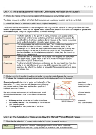 P a g e | 4
Unit 4.1: The Basic Economic Problem;Choice and Allocation of Resources
 Define the nature of the economic problem (finite resources and unlimited wants)
The basic economic problem is the fact that resources are scarce and people’s wants are unlimited.
 Define the factors of production (land, labour, capital, enterprise)
The scarce resources available for use in the production of goods and services to satisfy our wants are called
factors of production. These are the inputs into a production process from which an output of goods and
services emerges. They can be grouped into four main headings:
Land The fertile soil vital to the growth of plants, minerals such as coal and oil,
and animals for their meat and skins, are known as natural resources. To
simplify all this, it is known as Land. Land includes all the natural resources
found on Earth, including minerals, water, forests…etc.
Labour This is the working force of the production. They provide the physical and
mental effort to make goods and services. The size and ability of the
economy’s labour force are very important in determining the quantity and
quality of the goods and services that can be produced. The greater the
number of workers and the better educated and skilled they are, the more
an economy can produce.
Capital To make the task of production easier, tools such as pens and computers
have been made. Capital refers to the man-made resources which aid
production of goods and services.
Enterprise The brains behind the business, enterprise are the business know-how, the
ability to run a production process. An entrepreneur is a person who
organises the other three factors of production/takes decisions and, in doing
so, takes a risk.
 Define opportunity cost and analyse particular circumstances to illustrate the concept
 Evaluate the implications of particular courses of action in terms of opportunity cost
Opportunity cost is the cost of giving up the benefits of the next best
alternative. Choosing one use will always mean giving up the opportunity to
use resources in another way, and the loss goods and services they
might’ve produced instead.
Because resources are scarce, the Government must choose how to
allocate the resources – how to use them to maximize economic
welfare.
• Primary sector: extraction and collection of raw materials.
• Secondary sector: the processing of raw materials into semi-finished
and finished goods.
• Tertiarysector: the production of services.
Unit 4.2: The Allocation of Resources,How the Market Works;Market Failure
 Describe the allocation of resources in market and mixed economic systems
What What goods and services should people make? What wants should be
chosen to be satisfied? Every society, no matter its size, is faced with the
 