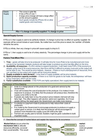 P a g e | 8
Elastic
Supply
• The curve is quite flat.
• It has a PEs of over 1.
• A large price change will have a large effect
on the amount supplied.
• Such goods include the IPhone 4G or other
capital goods and machinery.
PEs = % change in quantity supplied / % change in price
Special Supply Curves
If PEs is 0, then supply is said to be perfectly inelastic. A change in price has no effect on quantity supplied. An
example will be concert tickets or sport tickets. No matter how much the price is raised, the number of tickets
remains the same.
If PEs is infinite, then any change in price will cause supply to drop to 0.
If PEs is 1, then supply is said to be of unitary elasticity. The percentage change in price and supply will be the
same.
Factors That Affect PEs:
1) Time – goods will take time to be produced. It will take time for more iPods to be manufactured and more
carrots to be harvested. Inelastic products will take longer to produce as price has little affect on the time.
2) Availability of resources – If a firm wishes to expand production, it will need more FOPs. If the economy is
already using most of its scarce resources, then firms will find it difficult to employ more and so the output will
not be able to rise. This would be price inelastic. However, if there is much unemployment of resources, firms
can use them to rise output and supply will be more price elastic.
3) Supply available to meet demand – a low level of supply available will be price inelastic.
4) Spare production capacity available – if there is no room for goods to be made, the entrepreneur will have
to buy more land, which can be costly.
5) Factor substitution available – if the FOPs are highly specialized, then supply tend to be inelastic.
Usefulness of Price Elasticity
Tax  A tax is a charge placed on the production of a good and service by the
Government.
 A tax will increase the cost of production to the producer. It is makes it more
expensive to produce. It is likely that the producer will produce less; therefore the
supply curve shifts to the left.
 If people are really keen to buy the product (price inelastic) demand will stay
fairly high. This often happens with alcohol, petrol and cigarettes. So if most
people still buy the taxed good, the Government can make more revenue.
Subsidy  A subsidy is a payment made to producers to help reduce their costs of
production.
 It is made by the Government to encourage producers to produce or supply a
certain good or service. It is likely that the producer will be encouraged to
produce more therefore the supply curve will shift to the right.
 Farmers are usually paid to harvest. Builders might be given subsidies to build
important routes.
 Describe the concept of market failure and explain the reasons for its occurrence
Market failure occurs when the market
mechanism fails to allocate scarce
resources efficiently, so social costs are greater
than social benefits. This would arise if:
 