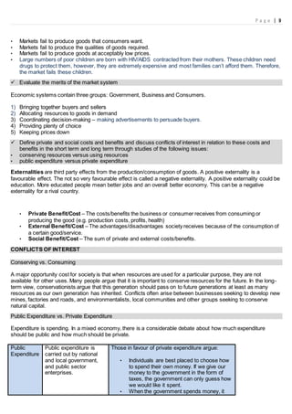P a g e | 9
• Markets fail to produce goods that consumers want.
• Markets fail to produce the qualities of goods required.
• Markets fail to produce goods at acceptably low prices.
• Large numbers of poor children are born with HIV/AIDS contracted from their mothers. These children need
drugs to protect them, however, they are extremely expensive and most families can’t afford them. Therefore,
the market fails these children.
 Evaluate the merits of the market system
Economic systems contain three groups: Government, Business and Consumers.
1) Bringing together buyers and sellers
2) Allocating resources to goods in demand
3) Coordinating decision-making – making advertisements to persuade buyers.
4) Providing plenty of choice
5) Keeping prices down
 Define private and social costs and benefits and discuss conflicts of interest in relation to these costs and
benefits in the short term and long term through studies of the following issues:
• conserving resources versus using resources
• public expenditure versus private expenditure
Externalities are third party effects from the production/consumption of goods. A positive externality is a
favourable effect. The not so very favourable effect is called a negative externality. A positive externality could be
education. More educated people mean better jobs and an overall better economy. This can be a negative
externality for a rival country.
• Private Benefit/Cost – The costs/benefits the business or consumer receives from consuming or
producing the good (e.g. production costs, profits, health)
• External Benefit/Cost – The advantages/disadvantages society receives because of the consumption of
a certain good/service.
• Social Benefit/Cost – The sum of private and external costs/benefits.
CONFLICTS OF INTEREST
Conserving vs. Consuming
A major opportunity cost for society is that when resources are used for a particular purpose, they are not
available for other uses. Many people argue that it is important to conserve resources for the future. In the long-
term view, conservationists argue that this generation should pass on to future generations at least as many
resources as our own generation has inherited. Conflicts often arise between businesses seeking to develop new
mines, factories and roads, and environmentalists, local communities and other groups seeking to conserve
natural capital.
Public Expenditure vs. Private Expenditure
Expenditure is spending. In a mixed economy, there is a considerable debate about how much expenditure
should be public and how much should be private.
Public
Expenditure
Public expenditure is
carried out by national
and local government,
and public sector
enterprises.
Those in favour of private expenditure argue:
• Individuals are best placed to choose how
to spend their own money. If we give our
money to the government in the form of
taxes, the government can only guess how
we would like it spent.
• When the government spends money, it
 