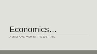 Economics…
A BRIEF OVERVIEW OF THE 50’S – 70’S
 