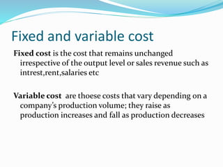 Fixed and variable cost
Fixed cost is the cost that remains unchanged
irrespective of the output level or sales revenue such as
intrest,rent,salaries etc
Variable cost are thoese costs that vary depending on a
company’s production volume; they raise as
production increases and fall as production decreases
 