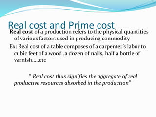 Real cost and Prime costReal cost of a production refers to the physical quantities
of various factors used in producing commodity
Ex: Real cost of a table composes of a carpenter’s labor to
cubic feet of a wood ,a dozen of nails, half a bottle of
varnish…..etc
“ Real cost thus signifies the aggregate of real
productive resources absorbed in the production”
 