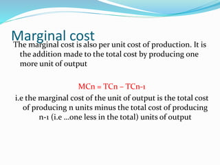 Marginal costThe marginal cost is also per unit cost of production. It is
the addition made to the total cost by producing one
more unit of output
MCn = TCn – TCn-1
i.e the marginal cost of the unit of output is the total cost
of producing n units minus the total cost of producing
n-1 (i.e …one less in the total) units of output
 