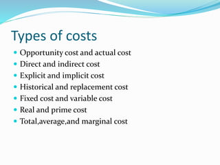 Types of costs
 Opportunity cost and actual cost
 Direct and indirect cost
 Explicit and implicit cost
 Historical and replacement cost
 Fixed cost and variable cost
 Real and prime cost
 Total,average,and marginal cost
 