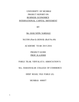 1
UNIVERSITY OF MUMBAI
PROJECT REPORT ON
BUSINESS ECONOMICS
INTERNATIONAL CAPITAL MOVEMENT
BY
Mr. OJAS NITIN NARSALE
M.COM (Part-I) (SEM-II) (Roll No.40)
ACADEMIC YEAR 2015-2016
PROJECT GUIDE
PROF. R.A.JOSHI
PARLE TILAK VIDYALAYA ASSOCIATION’S
M.L. DAHANUKAR COLLEGE OF COMMERCE
DIXIT ROAD, VILE PARLE (E)
MUMBAI- 400057
 