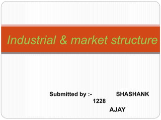 Submitted by :- SHASHANK
1228
AJAY
Industrial & market structure
 