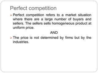 Perfect competition
 Perfect competition refers to a market situation
where there are a large number of buyers and
sellers. The sellers sells homogeneous product at
uniform price.
AND
 The price is not determined by firms but by the
industries.
 