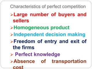 Characteristics of perfect competition
Large number of buyers and
sellers
Homogeneous product
Independent decision making
Freedom of entry and exit of
the firms
 Perfect knowledge
Absence of transportation
 