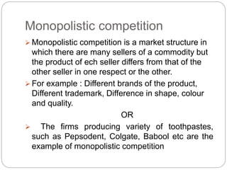Monopolistic competition
 Monopolistic competition is a market structure in
which there are many sellers of a commodity but
the product of ech seller differs from that of the
other seller in one respect or the other.
 For example : Different brands of the product,
Different trademark, Difference in shape, colour
and quality.
OR
 The firms producing variety of toothpastes,
such as Pepsodent, Colgate, Babool etc are the
example of monopolistic competition
 