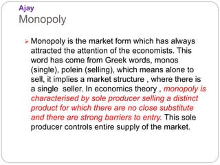 Ajay
Monopoly
 Monopoly is the market form which has always
attracted the attention of the economists. This
word has come from Greek words, monos
(single), polein (selling), which means alone to
sell, it implies a market structure , where there is
a single seller. In economics theory , monopoly is
characterised by sole producer selling a distinct
product for which there are no close substitute
and there are strong barriers to entry. This sole
producer controls entire supply of the market.
 