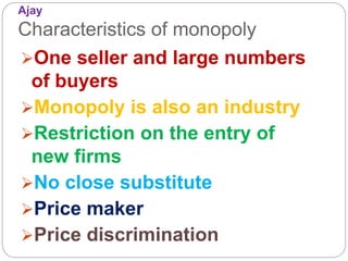Ajay
Characteristics of monopoly
One seller and large numbers
of buyers
Monopoly is also an industry
Restriction on the entry of
new firms
No close substitute
Price maker
Price discrimination
 