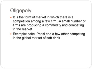 Oligopoly
 It is the form of market in which there is a
competition among a few firm . A small number of
firms are producing a commodity and competing
in the market
 Example: coke ,Pepsi and a few other competing
in the global market of soft drink
 