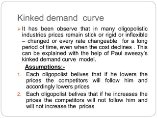 Kinked demand curve
 It has been observe that in many oligopolistic
industries prices remain stick or rigid or inflexible
– changed or every rate changeable for a long
period of time, even when the cost declines . This
can be explained with the help of Paul sweezy’s
kinked demand curve model.
Assumptions:-
1. Each oligopolist belives that if he lowers the
prices the competitors will follow him and
accordingly lowers prices
2. Each oligopolist belives that if he increases the
prices the competitors will not follow him and
will not increase the prices
 