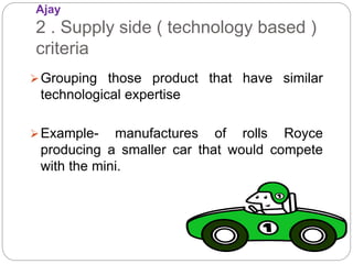 Ajay
2 . Supply side ( technology based )
criteria
Grouping those product that have similar
technological expertise
Example- manufactures of rolls Royce
producing a smaller car that would compete
with the mini.
 