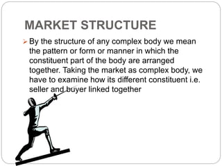 MARKET STRUCTURE
 By the structure of any complex body we mean
the pattern or form or manner in which the
constituent part of the body are arranged
together. Taking the market as complex body, we
have to examine how its different constituent i.e.
seller and buyer linked together
 