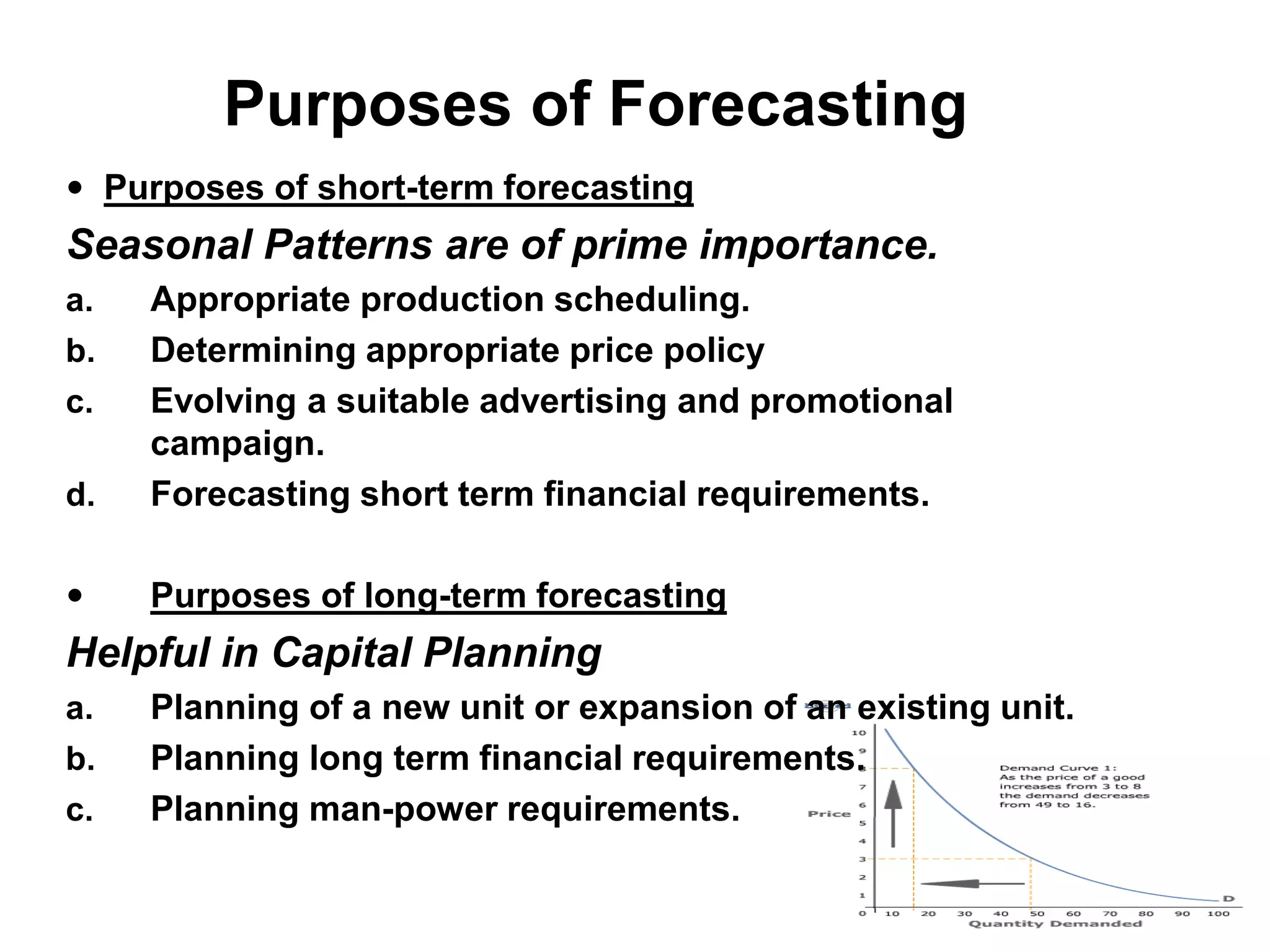 Purposes of Forecasting
 Purposes of short-term forecasting
Seasonal Patterns are of prime importance.
a. Appropriate production scheduling.
b. Determining appropriate price policy
c. Evolving a suitable advertising and promotional
campaign.
d. Forecasting short term financial requirements.
 Purposes of long-term forecasting
Helpful in Capital Planning
a. Planning of a new unit or expansion of an existing unit.
b. Planning long term financial requirements.
c. Planning man-power requirements.
 