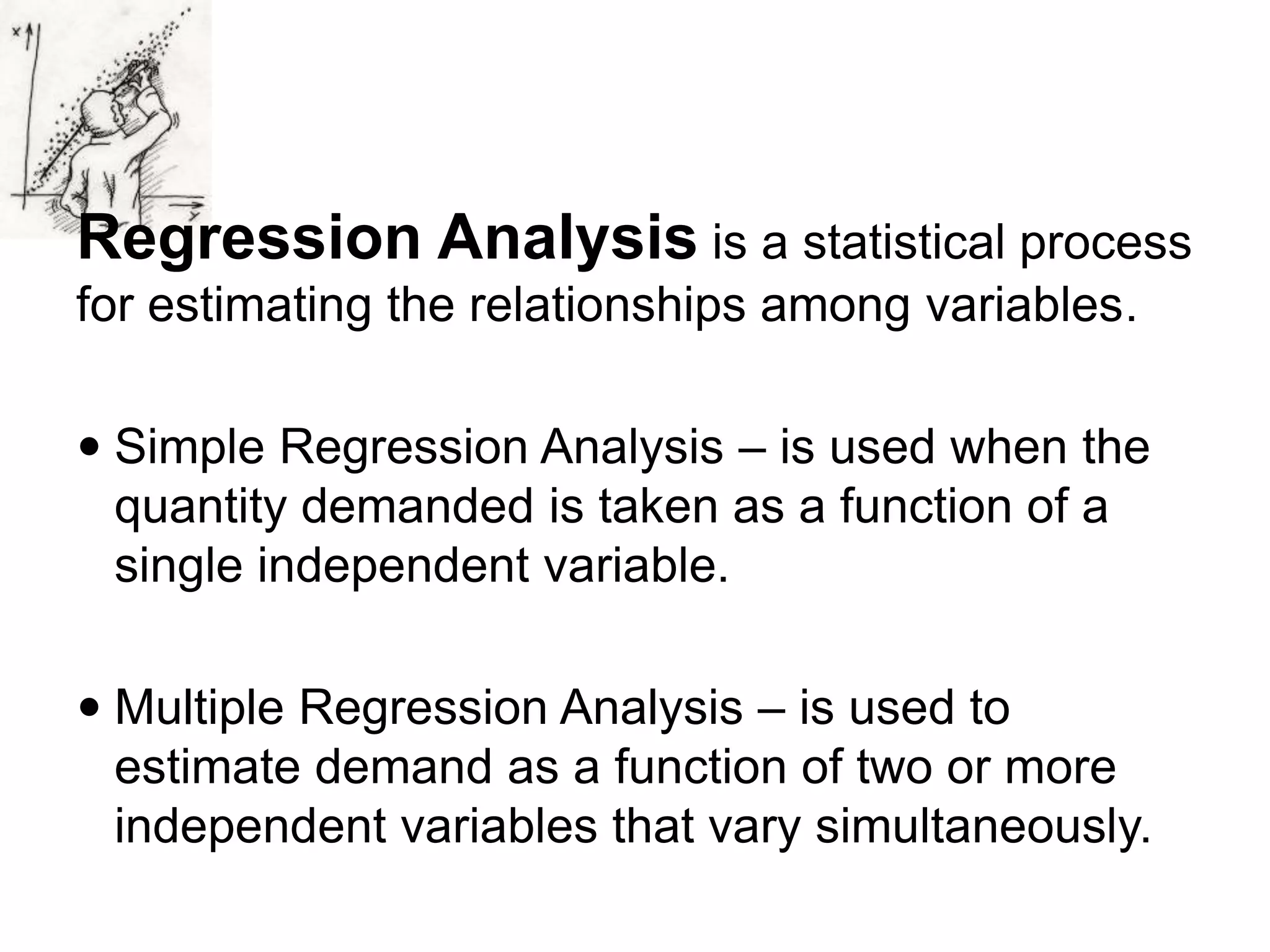 Regression Analysis is a statistical process
for estimating the relationships among variables.
 Simple Regression Analysis – is used when the
quantity demanded is taken as a function of a
single independent variable.
 Multiple Regression Analysis – is used to
estimate demand as a function of two or more
independent variables that vary simultaneously.
 