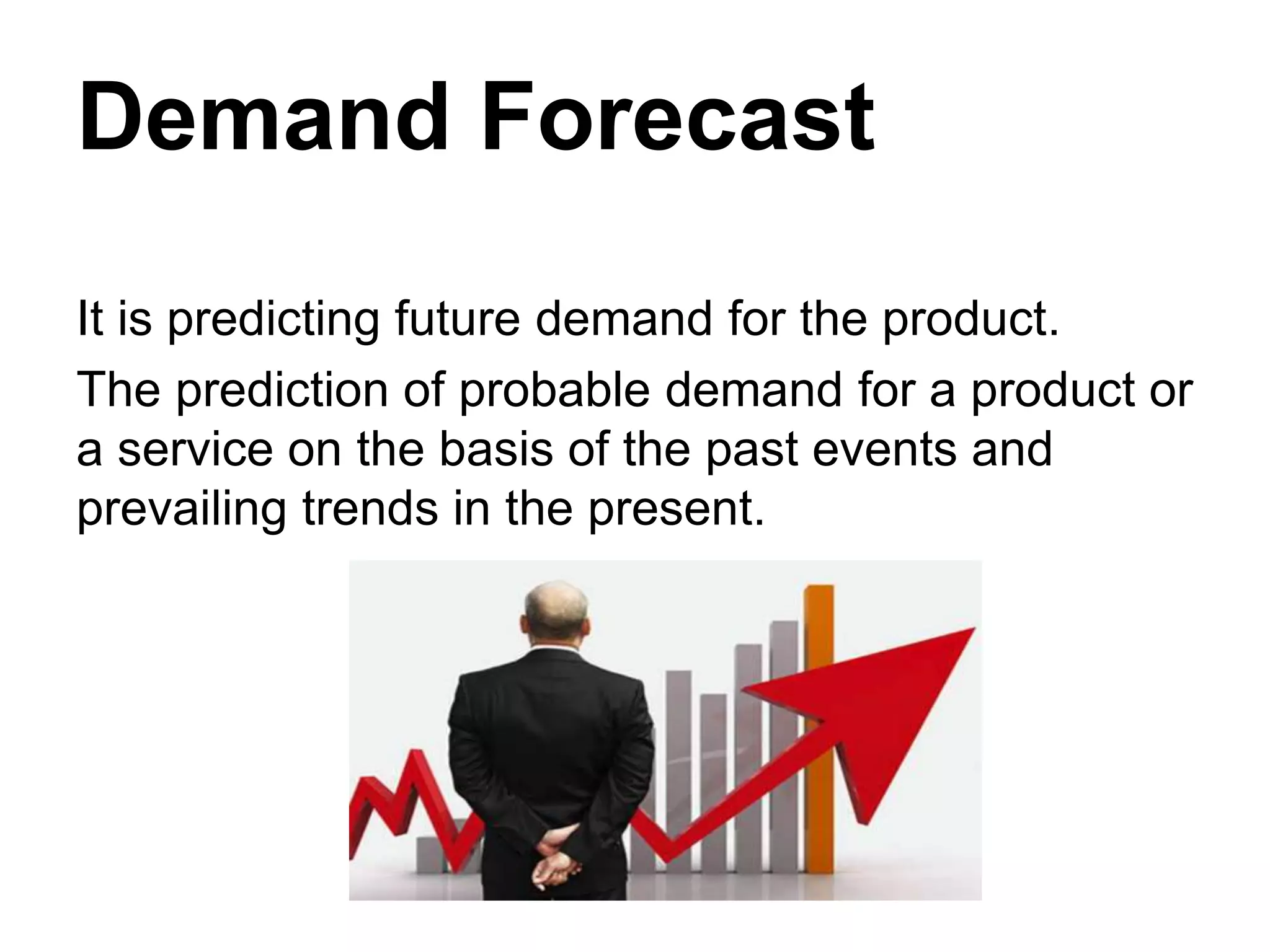 Demand Forecast
It is predicting future demand for the product.
The prediction of probable demand for a product or
a service on the basis of the past events and
prevailing trends in the present.
 