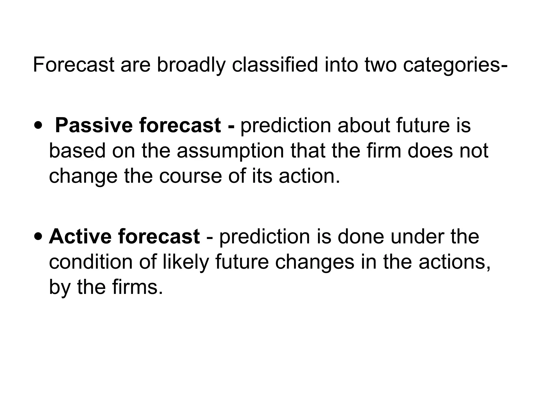 Forecast are broadly classified into two categories-
 Passive forecast - prediction about future is
based on the assumption that the firm does not
change the course of its action.
 Active forecast - prediction is done under the
condition of likely future changes in the actions,
by the firms.
 