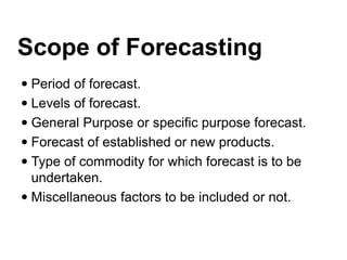Scope of Forecasting
 Period of forecast.
 Levels of forecast.
 General Purpose or specific purpose forecast.
 Forecast of established or new products.
 Type of commodity for which forecast is to be
undertaken.
 Miscellaneous factors to be included or not.
 