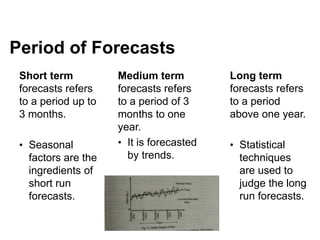 Short term
forecasts refers
to a period up to
3 months.
• Seasonal
factors are the
ingredients of
short run
forecasts.
Medium term
forecasts refers
to a period of 3
months to one
year.
• It is forecasted
by trends.
Long term
forecasts refers
to a period
above one year.
• Statistical
techniques
are used to
judge the long
run forecasts.
Period of Forecasts
 