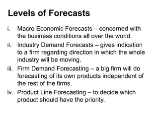 i. Macro Economic Forecasts – concerned with
the business conditions all over the world.
ii. Industry Demand Forecasts – gives indication
to a firm regarding direction in which the whole
industry will be moving.
iii. Firm Demand Forecasting – a big firm will do
forecasting of its own products independent of
the rest of the firms.
iv. Product Line Forecasting – to decide which
product should have the priority.
Levels of Forecasts
 