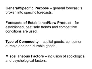 General/Specific Purpose – general forecast is
broken into specific forecasts.
Forecasts of Established/New Product – for
established, past sale trends and competitive
conditions are used.
Type of Commodity – capital goods, consumer
durable and non-durable goods.
Miscellaneous Factors – inclusion of sociological
and psychological factors.
 