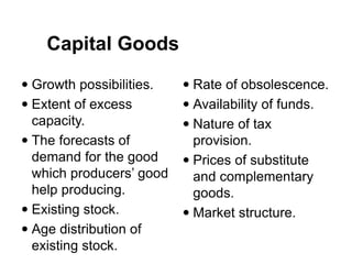  Growth possibilities.
 Extent of excess
capacity.
 The forecasts of
demand for the good
which producers’ good
help producing.
 Existing stock.
 Age distribution of
existing stock.
 Rate of obsolescence.
 Availability of funds.
 Nature of tax
provision.
 Prices of substitute
and complementary
goods.
 Market structure.
Capital Goods
 