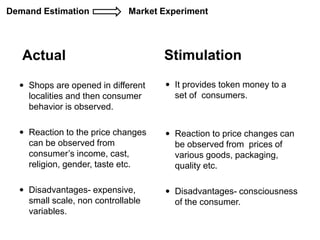 Actual Stimulation
 Shops are opened in different
localities and then consumer
behavior is observed.
 Reaction to the price changes
can be observed from
consumer’s income, cast,
religion, gender, taste etc.
 Disadvantages- expensive,
small scale, non controllable
variables.
 It provides token money to a
set of consumers.
 Reaction to price changes can
be observed from prices of
various goods, packaging,
quality etc.
 Disadvantages- consciousness
of the consumer.
Demand Estimation Market Experiment
 
