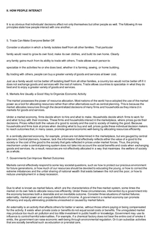 II. HOW PEOPLE INTERACT
It is so obvious that individuals' decisions affect not only themselves but other people as well. The following th ree
principles state how people interact with one another.
5. Trade Can Make Everyone Better Off
Consider a situation in which a family isolates itself from all other families. That particular
family would need to grow its own food, make its own clothes, and build its own home. Clearly
any family gains much from its ability to trade with others. Trade allows each person to
specialize in the activities he or she does best, whether it is farming, sewing, or home building.
By trading with others, people can buy a greater variety of goods and services at lower cost.
Just as a family would not be better off isolating itself from all other families, a country too would not be better off if i t
does not exchange goods and services with the rest of nations. Trade allows countries to specialize in what they do
best and to enjoy a greater variety of goods and services.
6. Markets Are Usually a Good Way to Organize Economic Activity
The market possesses the power of resource allocation. Most nations of the world have adopted the use of the market
power as a tool for allocating resources rather than other alternatives such as central planning. This is because the
market allocates resources through the decentralized decisions of many firms and households as they intera ct in
markets for goods and services.
Under a market economy, firms decide whom to hire and what to make. Households decide which firms to work for
and what to buy with their incomes. These firms and households interact in the marketplace, where prices guide their
decisions. Prices reflect both the values of a good to society and the cost to society of making the good. Because
households and firms look at prices when deciding what to buy and sell, prices guide these individual decision makers
to reach outcomes that, in many cases, promote general economic well-being by allocating resources efficiently.
In a centrally planned economy, for example, prices are not determined in the marketplace, but are gauged by central
planners. Central planners, however, lack the information that effectively reflects either the value of a good to the
society or the cost of the good to the society that gets reflected in prices under market forces. Thus, the pricing
mechanism under a central planning system does not take into account the social benefits and costs when exchanging
goods and services. As a result, resources are not effectively allocated in a way that maximizes the welfare of society
as a whole.
7. Governments Can Improve Market Outcomes
Markets cannot effectively respond to some key societal questions, such as how to protect our precious environment
for future generations, or how much of our resources should be devoted to educating the young, or how to correct the
extreme imbalances and the unfair sharing of national wealth that exists between the rich and the poor, or how to
reduce unemployment in a deep recession.
Due to what is known as market failure, which are the characteristics of the free market system, some times the
market on its own fails to allocate resources efficiently. Under these circumstances, intervention by a government into
the economy becomes both a desirable and an inevitable outcome. Consider three situations of market failures:
externality, market power and unequal distribution of income. A government in a market economy can promote
efficiency and equity eliminating problems unresolved or caused by market failure.
An externality is an activity that affects others for better or worse, without those others paying or being compensated
for the activity. It exists when private costs or benefits do not equal social costs or benefits. The unregulated market
may produce too much air pollution and too little investment in public health or knowledge. Government may use its
influence to control harmful externalities. For example, if a chemical factory does not bear the entire cost of smoke it
emits, the government can raise economic well-being through environmental regulation. Or it can subsidize activities
that are socially beneficial such as education or prenatal care.
 