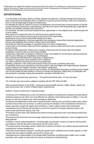 Policymakers can exploit this tradeoff using various policy instruments. For example, by changing the the amount it
spends, the amount it taxes, and the amount of money it prints, Policymakers can influence the combination of
inflation and unemployment the economy experiences.
DUTERTESONA
In his first State of the Nation Address (SONA) delivered this afternoon, President Rodrigo Roa Duterte laid
down measures his administration plans to implement to push the economy forward, even as he continued to
focus on his campaign against drugs and lawlessness.
He reiterated the need for reforms to ensure competitiveness and promote ease of doing business so that the
country will attract investments in manufacturing, agriculture and tourism that will generate jobs, especially for
the poor and unskilled members of the work force.
He mentioned the need to promote entrepreneurship opportunities in rural neighborhoods, where employment
is not an option.
Other parts of his speech that had to do with the economic agenda include:
Investing in human capital to ensure equal access to economic opportunities.
Retaining the sound macro fundamentals already laid in place.
Addressing the bottlenecks in business registration and processing, streamlining investment applications
process, and integrating the services of various government offices.
Out-of-the box financing packages to capacitate small and medium entrepreneurs.
Construction of more access roads and tourism gateways to service centers and tourist sites, to promote the
tourism industry.
Providing modern agriculture infrastructure, including constructing and improving roads and irrigation,
establishing modern harvest and post-harvest facilities.
Conducting a nationwide soil analysis to determine areas most suitable for rice farming to optimize production
with the use of effective soil rehabilitation and fertilization.
Strict enforcement of fisheries laws, particularly on illegal fishing
Promotion of aquaculture along riverbanks and in backyards.
Tax reforms aimed at reducing personal and corporate taxes.
Speeding up Internet in the country and provision of free wifi access in selected public areas.
Accelerating infrastructure spending by improving national roads and bridges and implementing the Mindanao
Logistics Infrastructure Network and other road network master plans.
President Duterte also underscored the need to enforce the Responsible Parenthood and Reproductive Health
Law so that couples will have freedom of choice on number and spacing of children they can adequate care
and provide for, eventually making them productive members of the labor force.
Meanwhile, he promised clean governance. “This government will be clean, 101 per cent clean.”
The President also announced a unilateral ceasefire with the CPP, NPA and NDF.
Other prominent features of the SONA: measures to ease the traffic situation in Metro Manila, relaxing the
bank secrecy laws, and a call for a federal system of government.
Duterte’s 10-point socioeconomic roadmap includes:
*Continuing and maintaining the current macroeconomic policies, including fiscal, monetary and trade policies
instituting progressive tax reform and more effective tax collection while indexing taxes to inflation, in line with
the plan to submit to Congress a tax reform package by September;
*Increasing competitiveness and the ease of doing business, drawing upon successful models used to attract
business to local cities such as Davao, as well as pursuing the relaxation of the Constitutional restrictions on
foreign ownership, except with regards land ownership, in order to attract foreign direct investments;
*Accelerating annual infrastructure spending to account for 5 percent of the gross domestic product, with
public-private partnerships playing a key role;
*Promoting rural and value chain development toward increasing agricultural and rural enterprise productivity
and rural tourism;
*Ensuring security of land tenure to encourage investments and address bottlenecks in land management and
titling agencies;
*Investing in human capital development, including health and education systems, as well as matching skills
and training to meet the demands of businesses and the private sector;
*Promoting science, technology and the creative arts to enhance innovation and creative capacity towards self-
sustaining and inclusive development;
*Improving social protection programs, including the government’s conditional cash transfer program, in order
to protect the poor against instability and economic shocks; and
*Strengthening the implementation of the Responsible Parenthood and Reproductive Health Law to enable,
especially, poor couples to make informed choices on financial and family planning.
 