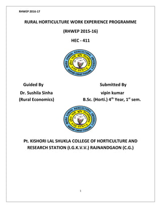 RHWEP 2016-17
RURAL HORTICULTURE WORK EXPERIENCE PROGRAMME
(RHWEP 2015-16)
HEC - 411
Guided By Submitted By
Dr. Sushila Sinha vipin kumar
(Rural Economics) B.Sc. (Horti.) 4th
Year, 1st
sem.
Pt. KISHORI LAL SHUKLA COLLEGE OF HORTICULTURE AND
RESEARCH STATION (I.G.K.V.V.) RAJNANDGAON (C.G.)
1
 