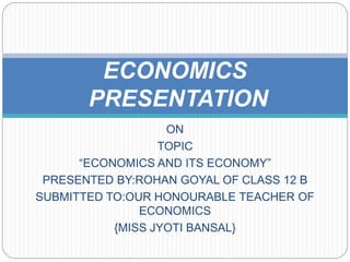 ON
TOPIC
“ECONOMICS AND ITS ECONOMY”
PRESENTED BY:ROHAN GOYAL OF CLASS 12 B
SUBMITTED TO:OUR HONOURABLE TEACHER OF
ECONOMICS
{MISS JYOTI BANSAL}
ECONOMICS
PRESENTATION
 